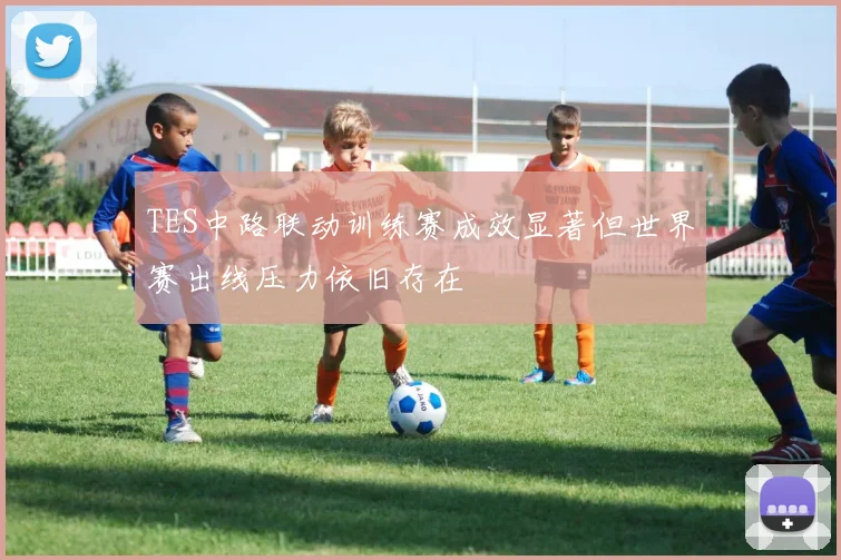 TES中路联动训练赛成效显著但世界赛出线压力依旧存在